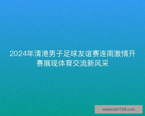2024年清港男子足球友谊赛连南激情开赛展现体育交流新风采