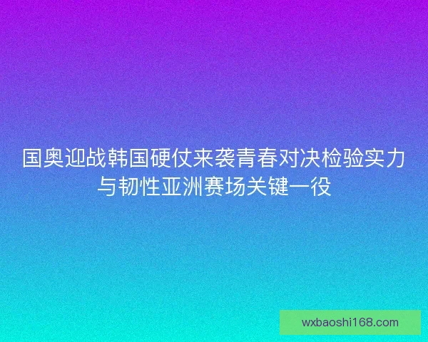 国奥迎战韩国硬仗来袭青春对决检验实力与韧性亚洲赛场关键一役