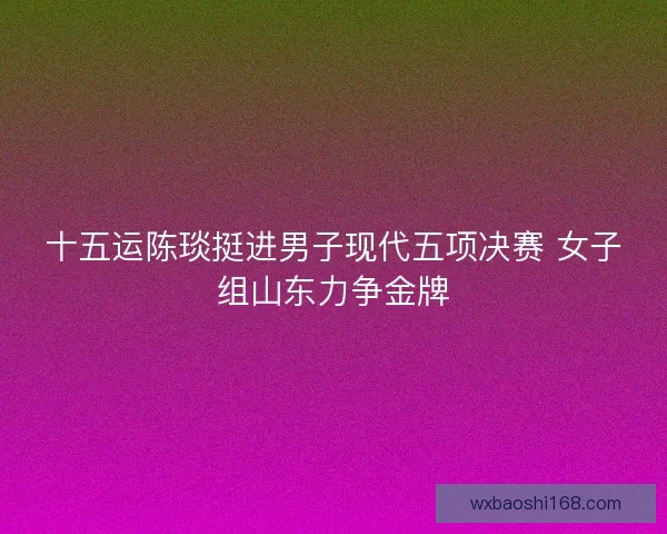 十五运陈琰挺进男子现代五项决赛 女子组山东力争金牌