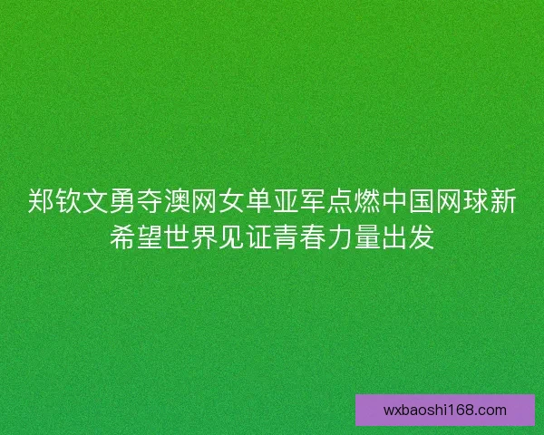 郑钦文勇夺澳网女单亚军点燃中国网球新希望世界见证青春力量出发