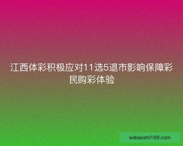 江西体彩积极应对11选5退市影响保障彩民购彩体验