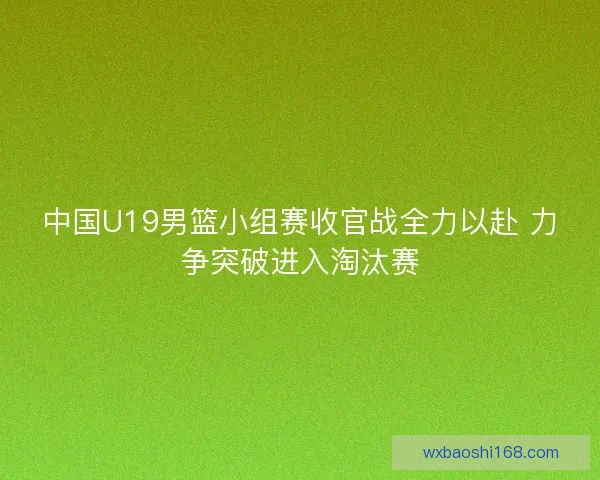 中国U19男篮小组赛收官战全力以赴 力争突破进入淘汰赛