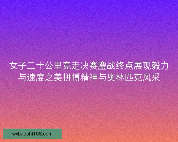 女子二十公里竞走决赛鏖战终点展现毅力与速度之美拼搏精神与奥林匹克风采