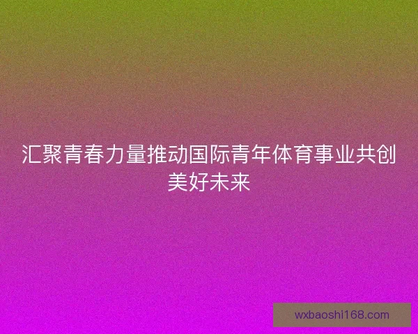 汇聚青春力量推动国际青年体育事业共创美好未来