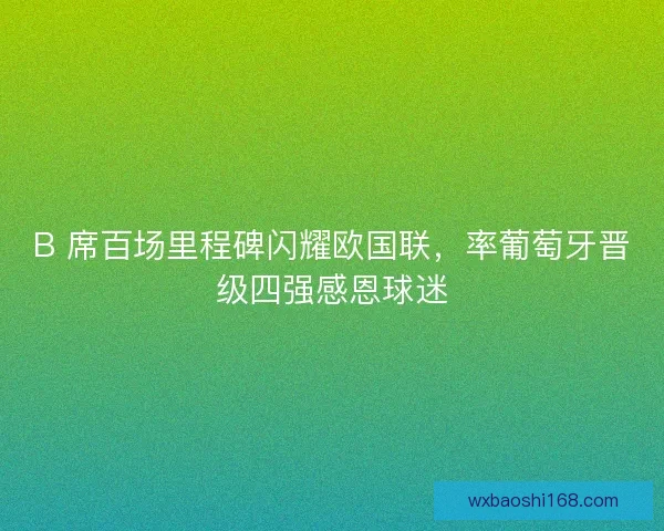 B 席百场里程碑闪耀欧国联，率葡萄牙晋级四强感恩球迷