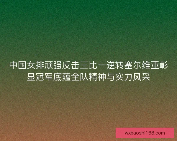 中国女排顽强反击三比一逆转塞尔维亚彰显冠军底蕴全队精神与实力风采